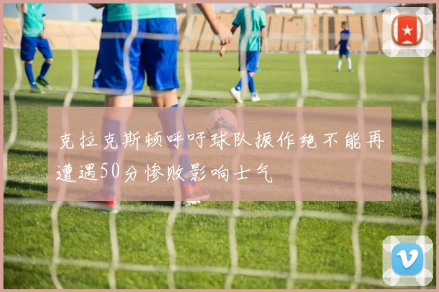 克拉克斯顿呼吁球队振作绝不能再遭遇50分惨败影响士气