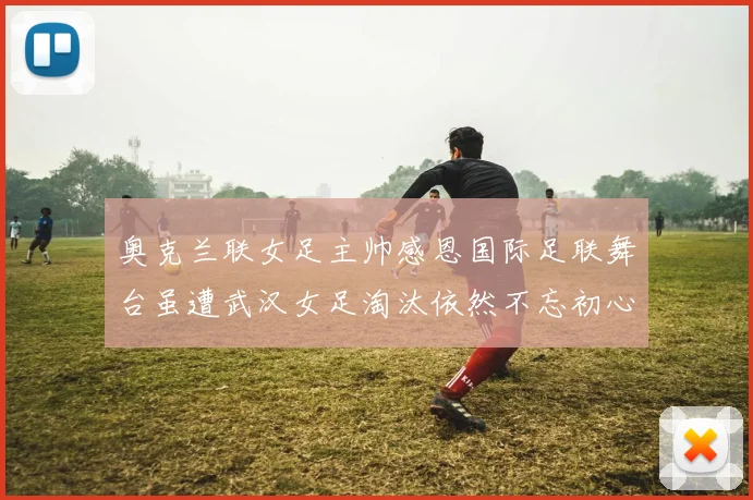 奥克兰联女足主帅感恩国际足联舞台虽遭武汉女足淘汰依然不忘初心