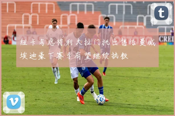 纽卡考虑将利夫拉门托出售给曼城埃迪豪下赛季有望继续执教