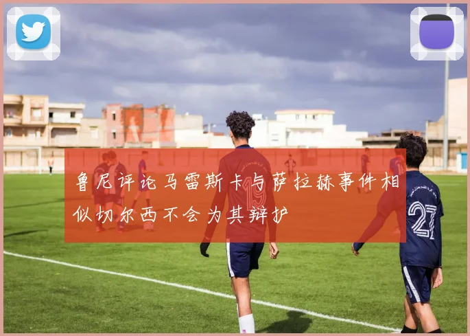 鲁尼评论马雷斯卡与萨拉赫事件相似切尔西不会为其辩护