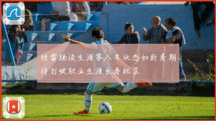特雷杨谈生涯第八年状态如新秀期待打破职业生涯长寿纪录