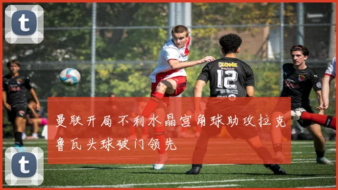 曼联开局不利水晶宫角球助攻拉克鲁瓦头球破门领先