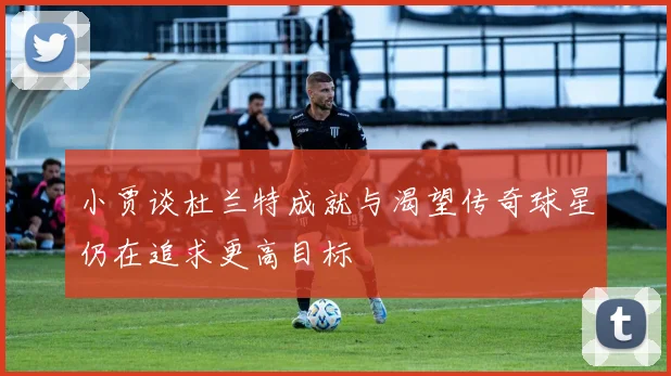 小贾谈杜兰特成就与渴望传奇球星仍在追求更高目标