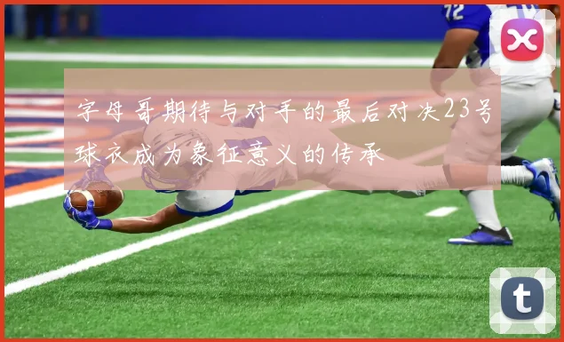 字母哥期待与对手的最后对决23号球衣成为象征意义的传承