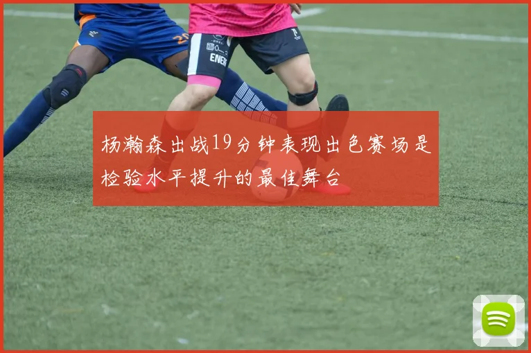 杨瀚森出战19分钟表现出色赛场是检验水平提升的最佳舞台