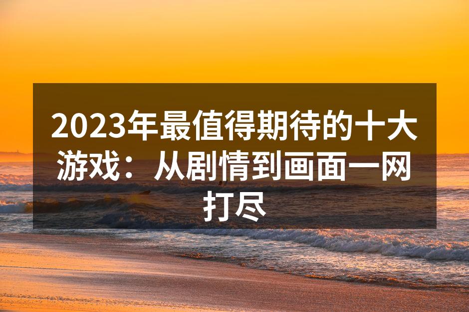 2023年最值得期待的十大游戏：从剧情到画面一网打尽