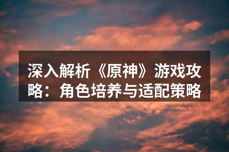 深入解析《原神》游戏攻略：角色培养与适配策略